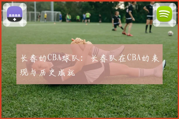 长春的CBA球队：长春队在CBA的表现与历史成就
